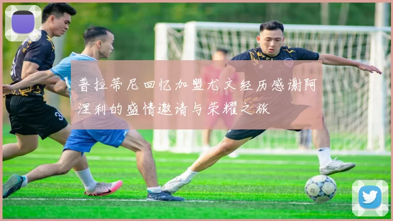 普拉蒂尼回忆加盟尤文经历感谢阿涅利的盛情邀请与荣耀之旅