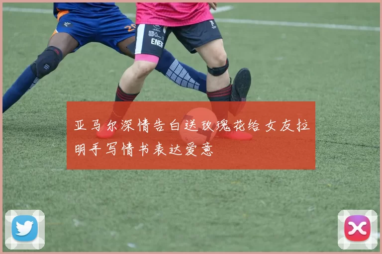 亚马尔深情告白送玫瑰花给女友拉明手写情书表达爱意