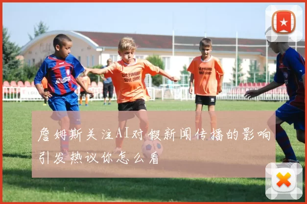 詹姆斯关注AI对假新闻传播的影响引发热议你怎么看
