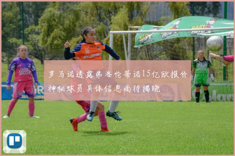 罗马诺透露弗洛伦蒂诺15亿欧报价神秘球员具体信息尚待揭晓