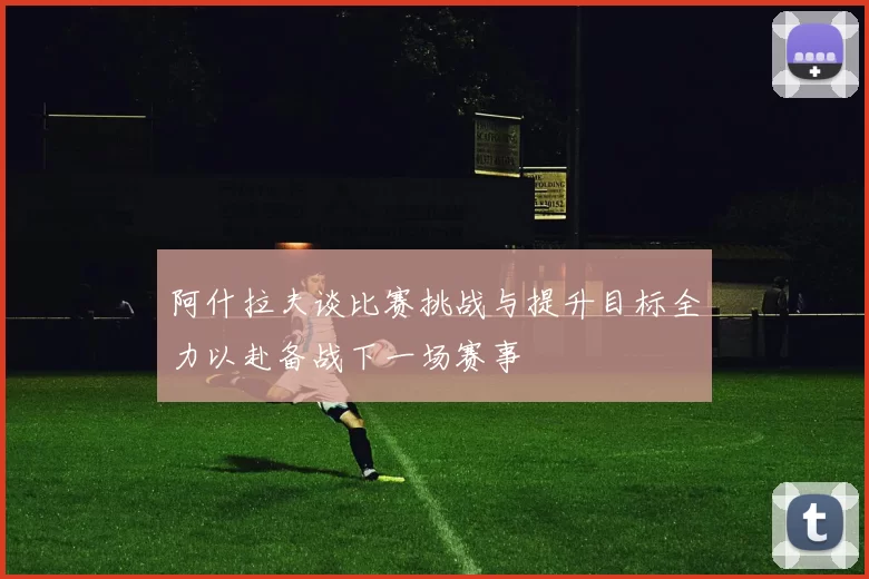 阿什拉夫谈比赛挑战与提升目标全力以赴备战下一场赛事
