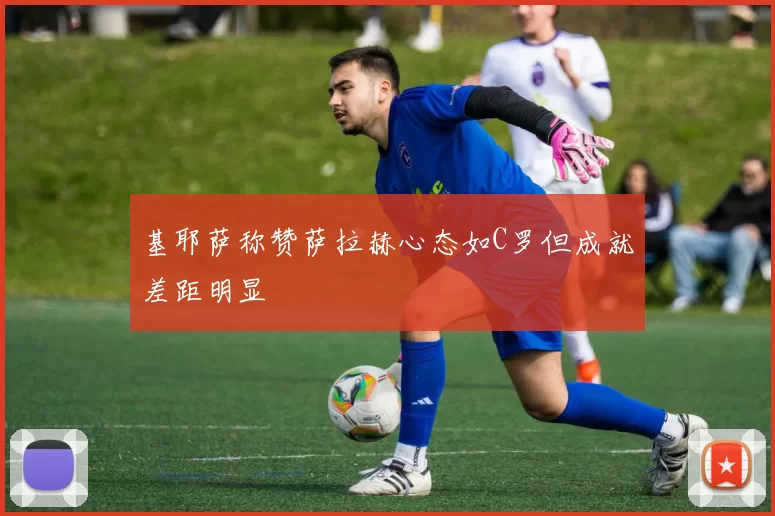 基耶萨称赞萨拉赫心态如C罗但成就差距明显