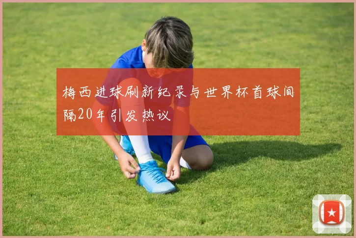 梅西进球刷新纪录与世界杯首球间隔20年引发热议