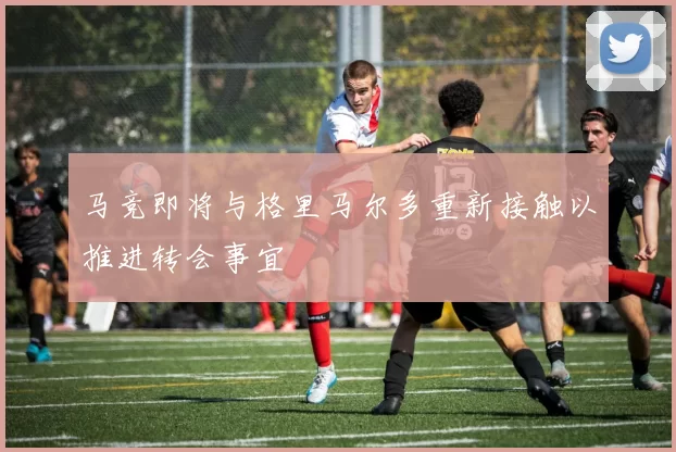 马竞即将与格里马尔多重新接触以推进转会事宜
