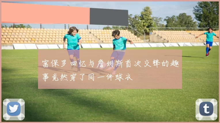 富保罗回忆与詹姆斯首次交锋的趣事竟然穿了同一件球衣