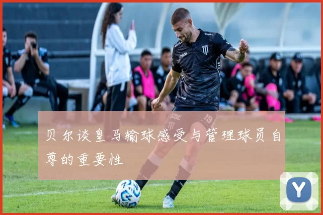 贝尔谈皇马输球感受与管理球员自尊的重要性